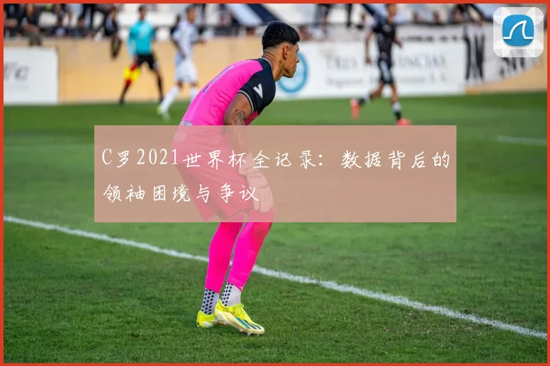 C罗2021世界杯全记录：数据背后的领袖困境与争议