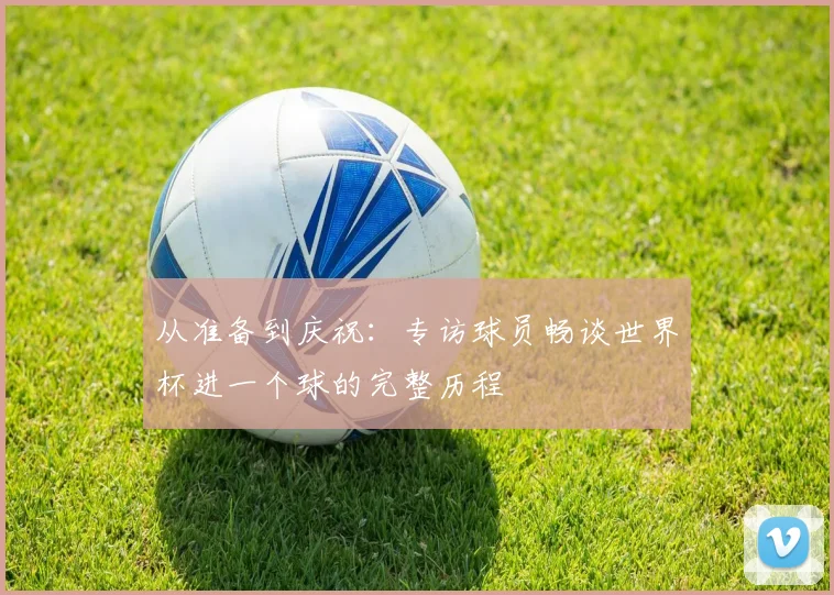 从准备到庆祝：专访球员畅谈世界杯进一个球的完整历程