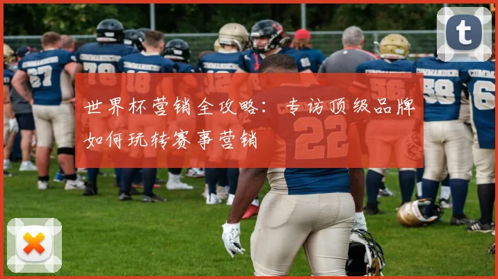 世界杯营销全攻略：专访顶级品牌如何玩转赛事营销