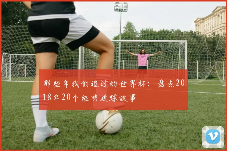 那些年我们追过的世界杯：盘点2018年20个经典进球故事